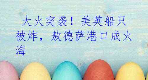  大火突袭！美英船只被炸，敖德萨港口成火海