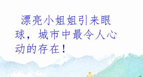  漂亮小姐姐引来眼球，城市中最令人心动的存在！