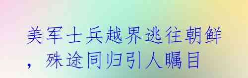美军士兵越界逃往朝鲜，殊途同归引人瞩目