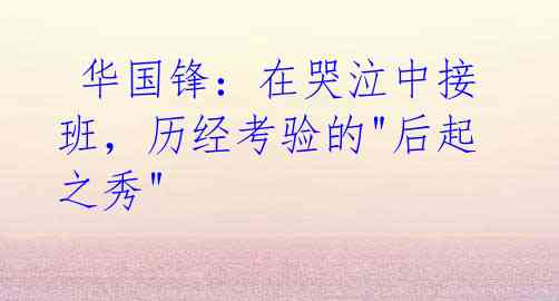 华国锋:在哭泣中接班,历经考验的"后起之秀"