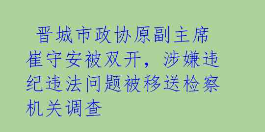  晋城市政协原副主席崔守安被双开，涉嫌违纪违法问题被移送检察机关调查 