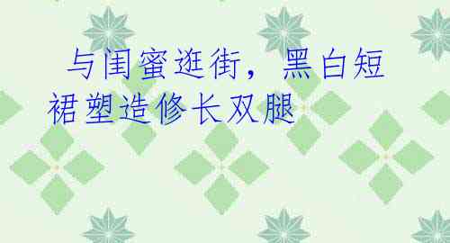 与闺蜜逛街,黑白短裙塑造修长双腿