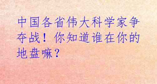 中国各省伟大科学家争夺战！你知道谁在你的地盘嘛？ 