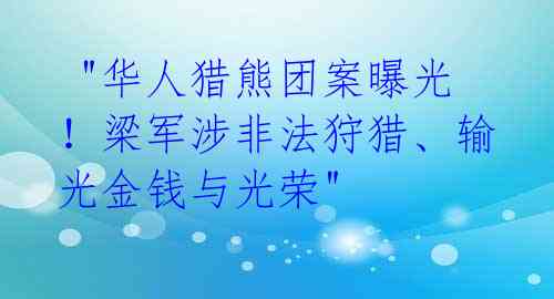  "华人猎熊团案曝光！梁军涉非法狩猎、输光金钱与光荣" 