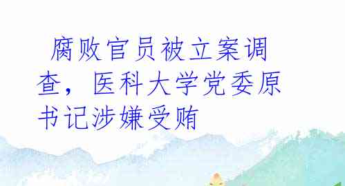 腐败官员被立案调查,医科大学党委原书记涉嫌受贿