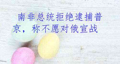 南非总统拒绝逮捕普京,称不愿对俄宣战