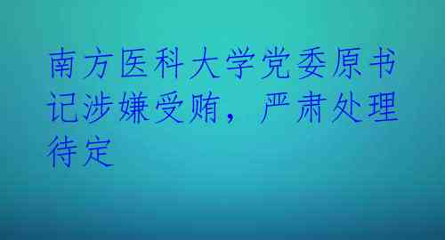 南方医科大学党委原书记涉嫌受贿,严肃处理待定