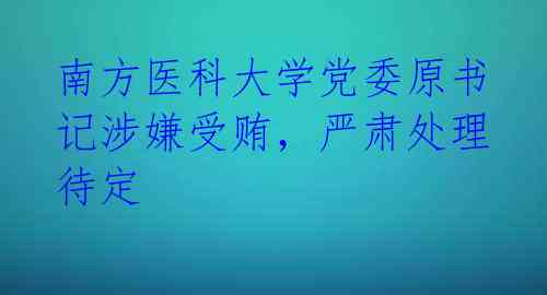 南方医科大学党委原书记涉嫌受贿，严肃处理待定 