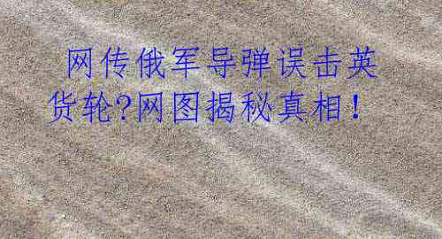 网传俄军导弹误击英货轮?网图揭秘真相!