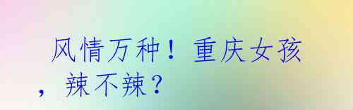风情万种!重庆女孩,辣不辣?