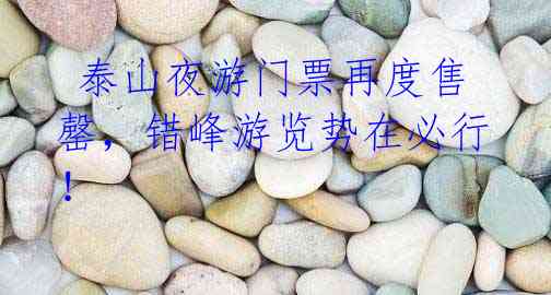 泰山夜游门票再度售罄,错峰游览势在必行!