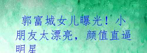 郭富城女儿曝光!小朋友太漂亮,颜值直逼明星