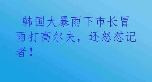 韩国大暴雨下市长冒雨打高尔夫,还怒怼记者!