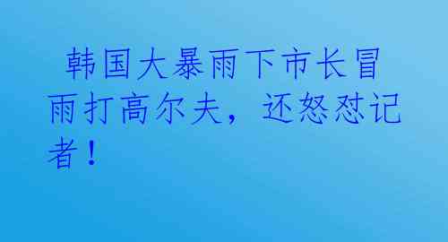  韩国大暴雨下市长冒雨打高尔夫，还怒怼记者！ 