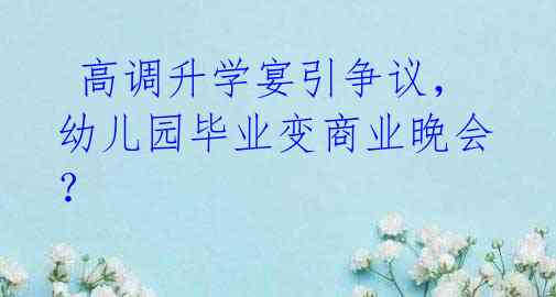 高调升学宴引争议,幼儿园毕业变商业晚会?