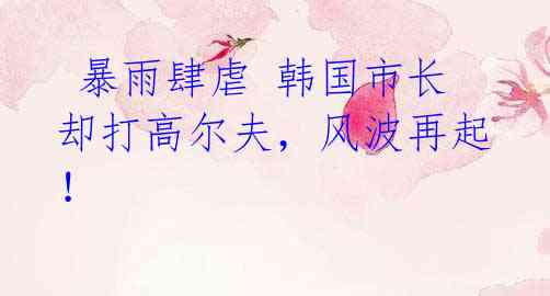 暴雨肆虐 韩国市长却打高尔夫,风波再起!
