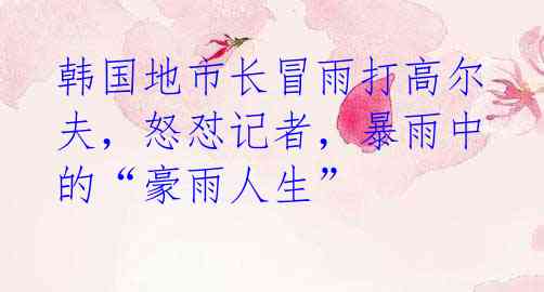 韩国地市长冒雨打高尔夫,怒怼记者,暴雨中的“豪雨人生”