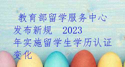 教育部留学服务中心发布新规 2023年实施留学生学历认证变化