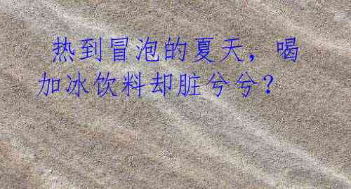热到冒泡的夏天,喝加冰饮料却脏兮兮?