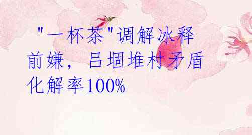 "一杯茶"调解冰释前嫌, 吕堌堆村矛盾化解率100%