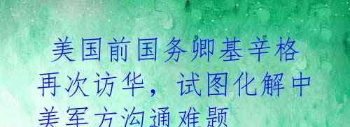 美国前国务卿基辛格再次访华,试图化解中美军方沟通难题