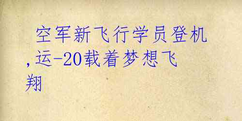  空军新飞行学员登机,运-20载着梦想飞翔