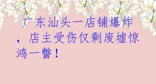  广东汕头一店铺爆炸，店主受伤仅剩废墟惊鸿一瞥！