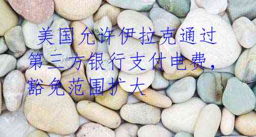  美国允许伊拉克通过第三方银行支付电费，豁免范围扩大