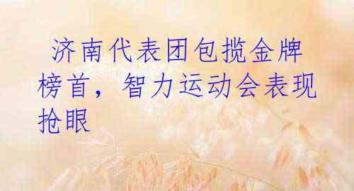  济南代表团包揽金牌榜首，智力运动会表现抢眼