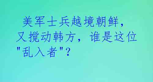  美军士兵越境朝鲜，又搅动韩方，谁是这位"乱入者"？ 