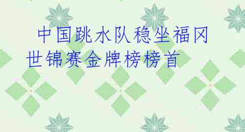 中国跳水队稳坐福冈世锦赛金牌榜榜首