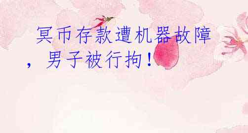 冥币存款遭机器故障,男子被行拘!