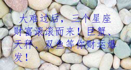 大难过后,三个星座财富滚滚而来!巨蟹、天秤、双鱼等你财运爆发!