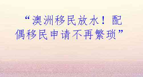 “澳洲移民放水!配偶移民申请不再繁琐”