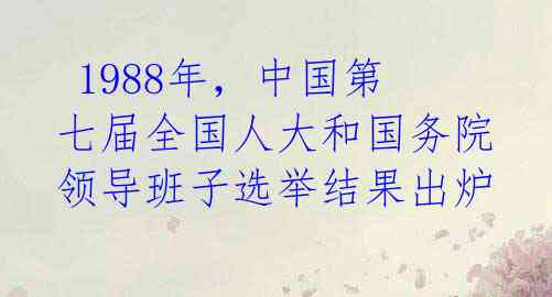  1988年，中国第七届全国人大和国务院领导班子选举结果出炉 