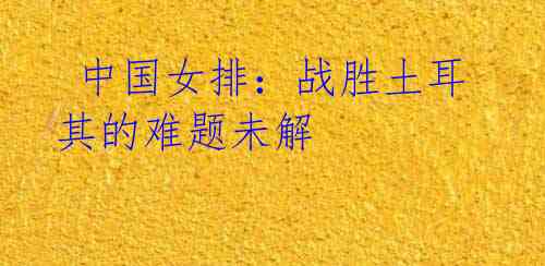 中国女排:战胜土耳其的难题未解