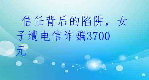  信任背后的陷阱，女子遭电信诈骗3700元 