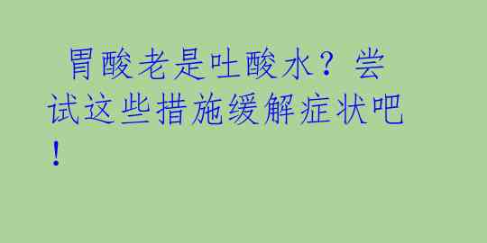  胃酸老是吐酸水？尝试这些措施缓解症状吧！ 