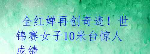  全红婵再创奇迹！世锦赛女子10米台惊人成绩