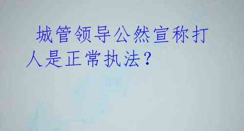  城管领导公然宣称打人是正常执法？
