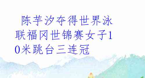 陈芋汐夺得世界泳联福冈世锦赛女子10米跳台三连冠