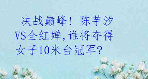 决战巅峰! 陈芋汐VS全红婵,谁将夺得女子10米台冠军?