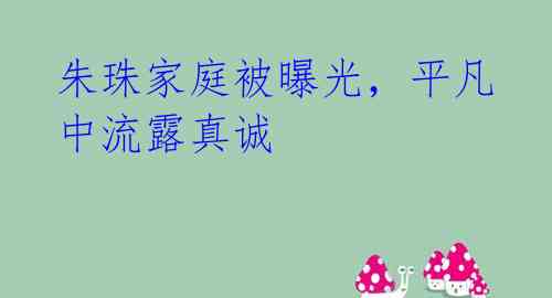 朱珠家庭被曝光，平凡中流露真诚 