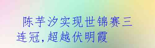 陈芋汐实现世锦赛三连冠,超越伏明霞