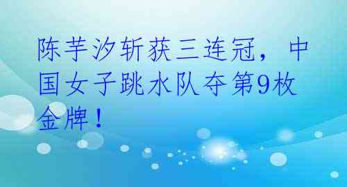 陈芋汐斩获三连冠,中国女子跳水队夺第9枚金牌!
