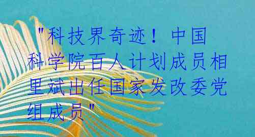  "科技界奇迹！中国科学院百人计划成员相里斌出任国家发改委党组成员" 