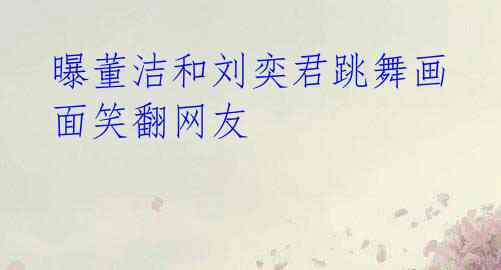 曝董洁和刘奕君跳舞画面笑翻网友