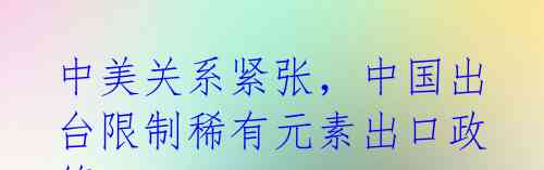 中美关系紧张,中国出台限制稀有元素出口政策