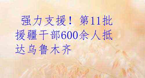 强力支援!第11批援疆干部600余人抵达乌鲁木齐