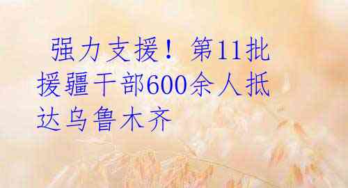  强力支援！第11批援疆干部600余人抵达乌鲁木齐 